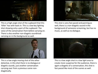 This is a high angle shot of the cupboard that this      This shot is very fast paced and panning as
‘Killer’ has with tools in. This is a low key lighting   well, there is a non-diagetic sound in the
shot showing only a part of the cupboard. The            background of someone screaming, but has no
voice of the conversation from before carrying on.       music, as well as no dialogue.
There is also another non-diagetic soundtrack
carrying on in the background as well.




This is a low angle moving shot of the other             This is a low angle shot in a low light area to
detective, in this shot there is no dialogue or          create more suspense for the audience, there is
diagetic sounds, just another conversation               again a diagetic of a conversation, this shot is
carrying over from a previous scene non-                 fast paced like most of the scenes as well.
diagetically.
 