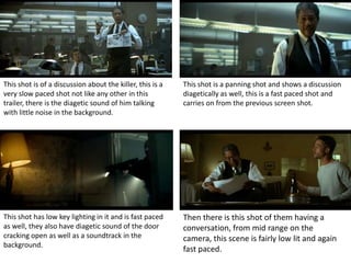 This shot is of a discussion about the killer, this is a   This shot is a panning shot and shows a discussion
very slow paced shot not like any other in this            diagetically as well, this is a fast paced shot and
trailer, there is the diagetic sound of him talking        carries on from the previous screen shot.
with little noise in the background.




This shot has low key lighting in it and is fast paced     Then there is this shot of them having a
as well, they also have diagetic sound of the door         conversation, from mid range on the
cracking open as well as a soundtrack in the               camera, this scene is fairly low lit and again
background.
                                                           fast paced.
 