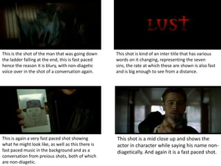 This is the shot of the man that was going down     This shot is kind of an inter title that has various
the ladder falling at the end, this is fast paced   words on it changing, representing the seven
hence the reason it is blury, with non-diagetic     sins, the rate at which these are shown is also fast
voice over in the shot of a conversation again.     and is big enough to see from a distance.




This is again a very fast paced shot showing        This shot is a mid close up and shows the
what he might look like, as well as this there is   actor in character while saying his name non-
fast paced music in the background and as a         diagetically. And again it is a fast paced shot.
conversation from preious shots, both of which
are non-diagetic.
 