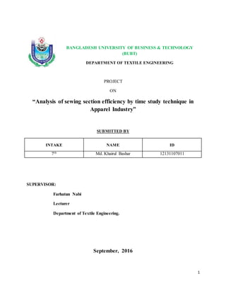 1
BANGLADESH UNIVERSITY OF BUSINESS & TECHNOLOGY
(BUBT)
DEPARTMENT OF TEXTILE ENGINEERING
PROJECT
ON
“Analysis of sewing section efficiency by time study technique in
Apparel Industry”
SUBMITTED BY
INTAKE NAME ID
7th Md. Khairul Bashar 12131107011
SUPERVISOR:
Farhatun Nabi
Lecturer
Department of Textile Engineering.
September, 2016
 