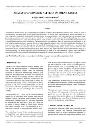 IJRET: International Journal of Research in Engineering and Technology eISSN: 2319-1163 | pISSN: 2321-7308
_______________________________________________________________________________________
Volume: 03 Issue: 02 | Feb-2014, Available @ http://www.ijret.org 594
ANALYSIS OF SHADING PATTERN OF SOLAR PANELS
Gargi Sarkar1
, Kanchan Bakade2
1
Student, Electronics and Telecommunication, NMIMS MPSTME, Maharashtra, INDIA
2
Assistant Professor, Electronics and Telecommunication, NMIMS MPSTME, Maharashtra, INDIA
Abstract
Abstract –The shading pattern of a Solar Panel if analyzed helps to improve the performance of a Solar panel. Shades on top of a
Solar Panel are one of the major factors which causes disturbance on a solar panel. This paper helps analyze the shading on a
solar panel which is caused by steady clouds. This may help to increase the efficiency of a solar panel. Various methods of Image
processing technique is used to get the desired output. Those methods include techniques like median filtering and various
morphological functions like usage of structuring element which gives the desired output. The problem of Boundary Estimation of
a shading patter on a solar panel is addressed. Short-time shading and lightning is not at all useful for solar power plant. If the
solar panel is shaded then proper measures have to be taken to keep the efficiency intact else there would be a serious loss in the
amount of current generated with the help of a solar panel. Here the pixel values are measured and thus the exact numbers of
dark and bright pixels are calculated and even the pixel values are reconfigurated to get the correct boundary estimation. The
bypass diode is used to bypass the shaded area on the panel, which in turn helps to increase the efficiency of a solar panel by a
significant amount. This method takes care of processing all kinds of shade on the solar panel from whatever source the shade is
generated from.This concept can be taken further to analyse the various other parameters for effective operation.
Key Words: Cloud; Solar power plant; Partial shading; Image processing; Efficiency; Bypass diode
--------------------------------------------------------------------***----------------------------------------------------------------------
1. INTRODUCTION
The use of solar energy dates from antiquity. Between 1907
and 1913 the American engineer F. Shumman developed
solar driven hydraulic pumps. With the increasing
availability of low-cost oil and natural gas, interest in solar
energy for power production is needed. Much amount of
work was not done on solar energy from 1915-1950, but the
interest was initiated by the American Association for the
Advancement of Science at Washington DC in 1949 in the
section of “future energy sources”. At that time the future
potentials as well as the economic problems for solar power
was discussed. The wide spread discussion of solar energy
was done only after the oil-embargo that occurred in
1973[5].
The performance of a PV array can be affected by various
factors, such as temperature, solar isolation, solar angel of
incidence, shading, inclination, angel of panel and array
configuration. The power output of a solar panel depends on
the solar intensity and angel of a PV array. A PV array can
get shaded or partially shaded by various factors such as
trees, clouds, buildings etc [2].Thus monitoring of an PV
array needs to be done for maximum output of a solar panel.
This method can be used for the boundary estimation of
anything which would require an exact estimation and pixel
count. After this boundary estimation method is compiled
with, the solar panel could be attached with bypass diode to
get the good results of the amount of current produced.
Some researchers used to use blocking diode on a solar
panel to stop the current from getting into an infinite loop in
the circuit itself, but the blocking diode itself does not help
to safeguard the solar cells or provide any protection to
reduce the output current according to the shading patterns
on the solar panels.
Thus bypass diodes are used which are far more useful than
a blocking diode and provides complete safety against any
fluctuations which may cause the peak voltage to change in
a particular situation.
The maximum current obtained from an solar panels or an
array does not only matter only on the size (the number of
panels on an array) but also how the configurations
(connections of the panels) and the way the shading pattern
is handled by a solar panel. Thus all the factors have to be
taken care for the increase in the efficiency.
2. STIMULATION PROCEDURE
The reason for using MATLAB is that it is available in most
academic, research, and industrial organizations and
considered useful for several engineering disciplines. It
provides several features that can be used to simulate highly
 