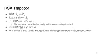 RSA Trapdoor
● RSA: Zn
→ Zn
● Let x and y ∈ Zn
● y = RSA(x) = xe
mod n
○ We may view x as a plaintext, and y as the corresponding ciphertext
● x = RSA-1
(y) = yd
mod n
● e and d are also called encryption and decryption exponents, respectively
11
 