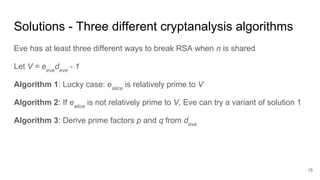 Solutions - Three different cryptanalysis algorithms
Eve has at least three different ways to break RSA when n is shared
Let V = eeve
deve
- 1
Algorithm 1: Lucky case: ealice
is relatively prime to V
Algorithm 2: If ealice
is not relatively prime to V, Eve can try a variant of solution 1
Algorithm 3: Derive prime factors p and q from deve
15
 