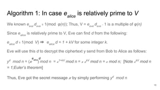 Algorithm 1: In case ealice
is relatively prime to V
We known eeve
.deve
≡ 1(mod φ(n)); Thus, V = eeve
.deve
- 1 is a multiple of φ(n)
Since ealice
is relatively prime to V, Eve can find d from the following:
ealice
.d ≡ 1(mod V) ⇒ ealice
.d = 1 + kV for some integer k.
Eve will use this d to decrypt the ciphertext y send from Bob to Alice as follows:
yd
mod n = ( 𝓍 ) mod n = 𝓍1+kV
mod n = 𝓍 𝓍kV
mod n = 𝓍 mod n; [Note 𝓍kV
mod n
= 1;Euler’s theorem]
Thus, Eve got the secret message 𝓍 by simply performing yd
mod n
16
ealice
d
 