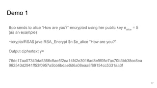 Demo 1
17
Bob sends to alice “How are you?” encrypted using her public key ealice
= 5
(as an example)
~/crypto/RSA$ java RSA_Encrypt $n $e_alice "How are you?"
Output ciphertext y=
76dc17aa07343da5366c5ae5f2ea14f42e3016ad8e9f05e7ac70b3bb38ce8ea
962543d2941ff53f0957a5bb6bdae0d6a08eaa8f89154cc5331aa3f
 