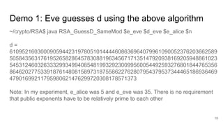 Demo 1: Eve guesses d using the above algorithm
18
~/crypto/RSA$ java RSA_GuessD_SameMod $e_eve $d_eve $e_alice $n
d =
6109521603000905944231978051014444608636964079961090052376203662589
5058435631761952658286457830881963456717135147920938169205948861023
5453124603263332993499408548199329230099560054492593276801844765356
8646202775339187614808158973187558622762807954379537344465186936469
47901699211795980621476299720308178571373
Note: In my experiment, e_alice was 5 and e_eve was 35. There is no requirement
that public exponents have to be relatively prime to each other
 