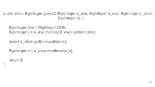 19
public static BigInteger guessD(BigInteger e_eve, BigInteger d_eve, BigInteger e_alice,
BigInteger n) {
BigInteger one = BigInteger.ONE;
BigInteger v = e_eve.multiply(d_eve).subtract(one);
assert e_alice.gcd(v).equals(one);
BigInteger d = e_alice.modInverse(v);
return d;
}
 