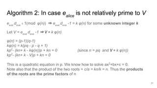 Algorithm 2: In case ealice
is not relatively prime to V
21
eeve
.deve
≡ 1(mod φ(n)) ⇒ eeve
.deve
-1 = k φ(n) for some unknown integer k
Let V = eeve
.deve
-1 ⇒ V = k φ(n)
φ(n) = (p-1)(q-1)
kφ(n) = k(pq - p - q + 1)
kp2
- (kn+ k - kφ(n))p + kn = 0 (since n = pq and V = k φ(n))
kp2
- (kn+ k - V)p + kn = 0
This is a quadratic equation in p. We know how to solve ax2
+bx+c = 0.
Note also that the product of the two roots = c/a = kn/k = n. Thus the products
of the roots are the prime factors of n
 