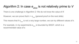 Algorithm 2: In case ealice
is not relatively prime to V
22
There is one challenge in Algorithm 2: We do not know the value of K
However, we can prove that k < eeve
(general proof on the next slide)
This means that if eeve
is not a very large number, we can try different values of k
For example, in my experiments eeve
is bounded by 65537, which is a
recommended value of e
 