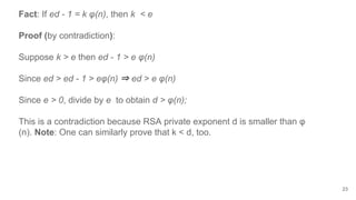 23
Fact: If ed - 1 = k φ(n), then k < e
Proof (by contradiction):
Suppose k > e then ed - 1 > e φ(n)
Since ed > ed - 1 > eφ(n) ⇒ ed > e φ(n)
Since e > 0, divide by e to obtain d > φ(n);
This is a contradiction because RSA private exponent d is smaller than φ
(n). Note: One can similarly prove that k < d, too.
 