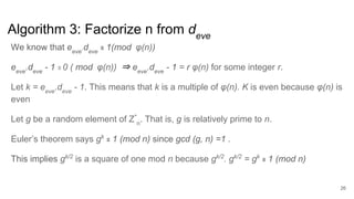 Algorithm 3: Factorize n from deve
26
We know that eeve
.deve
≡ 1(mod φ(n))
eeve
.deve
- 1 ≡ 0 ( mod φ(n)) ⇒ eeve
.deve
- 1 = r φ(n) for some integer r.
Let k = eeve
.deve
- 1. This means that k is a multiple of φ(n). K is even because φ(n) is
even
Let g be a random element of Z*
n
. That is, g is relatively prime to n.
Euler’s theorem says gk
≡ 1 (mod n) since gcd (g, n) =1 .
This implies gk/2
is a square of one mod n because gk/2
. gk/2
= gk
≡ 1 (mod n)
 