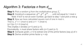 Algorithm 3: Factorize n from deve
27
Step 1: Pick a random g from the multiplicative group Zn
*
Step 2: Construct a sequence: gk/2
, gk/4
, gk/8
, … until not equal to 1 mod n
Note: If k/2i
is not an even number, go back to step 1 and pick a new g
Step 3: Now we have calculated square root of one in mod n.
That is, z2
≡ 1 (mod n) and z ≠ ∓ 1 (mod n)
(z+1)(z-1) ≡ 0 (mod n)
This implies n divides (z+1) and (z-1).
Equivalently, n must share factors with (z+1) and (z-1).
Step 4: Compute gcd(n, z-1) to extract one of the prime factors (say p) of n
Step 5: Derive another prime factor q = n/p
 