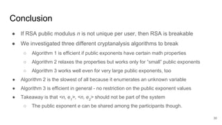 Conclusion
30
● If RSA public modulus n is not unique per user, then RSA is breakable
● We investigated three different cryptanalysis algorithms to break
○ Algorithm 1 is efficient if public exponents have certain math properties
○ Algorithm 2 relaxes the properties but works only for “small” public exponents
○ Algorithm 3 works well even for very large public exponents, too
● Algorithm 2 is the slowest of all because it enumerates an unknown variable
● Algorithm 3 is efficient in general - no restriction on the public exponent values
● Takeaway is that <n, e1
>, <n, e2
> should not be part of the system
○ The public exponent e can be shared among the participants though.
 