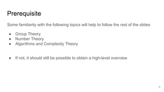 Prerequisite
Some familiarity with the following topics will help to follow the rest of the slides
● Group Theory
● Number Theory
● Algorithms and Complexity Theory
● If not, it should still be possible to obtain a high-level overview
5
 
