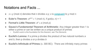 Notations and Facts ...
● x ≡ y (mod n) denotes that n divides x-y; x is congruent to y mod n
● Euler’s Theorem: aφ(n)
≡ 1 (mod n), if gcd(a, n) = 1
● Fermat’s Little Theorem: ap
≡ a (mod p)
● Gauss’s Fundamental Theorem of Arithmetic: Any integer greater than 1 is
either a prime or can be written as a unique product of primes
○ Euclid’s work is the foundation for this theorem, see The Elements
● Euclid’s Lemma: if a prime p divides the product of two natural numbers a
and b, then p divides a or p divides b
● Euclid’s Infinitude of Primes (c. 300 BC): There are infinitely many primes
9
 