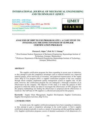 International Journal of Mechanical Engineering and Technology (IJMET), ISSN 0976 –
6340(Print), ISSN 0976 – 6359(Online) Volume 4, Issue 3, May - June (2013) © IAEME
318
ANALYSIS OF SHIP TO USE PROGRAM (STU): A CASE STUDY TO
INVESTIGATE THE EFFECTIVENESS OF SUPPLIER
CERTIFICATION PROGRAM
Praveen S. Atigre 1
, Prof. M. T. Telsang 2
1
(Post Graduate Student, Department of Mechanical Engineering, Rajarambapu Institute of
Technology, Islampur, Maharashtra)
2
(Professor, Department of Mechanical Engineering, Rajarambapu Institute of Technology,
Islampur, Maharashtra)
ABSTRACT
The supplier certification programs has been expanding in recent years in industries,
as they attempt to gain the competitive advantages such as reduced material cost, improved
material quality, lower total levels of inventory, and improved responsiveness of the supply
chain. Ship To Use program (STU) is supplier certification program of the case company
through which company implements quality management system at supplier side. At this
point, however, this certification program has not undergone a thorough evaluation of its
effectiveness by the company. The objective of this study is to make the analysis of STU
program in which the efforts are taken to investigate the effectiveness of STU program. For
this purpose methodology for finding the effectiveness is proposed and the effectiveness is
found out. The SAP data of 196 suppliers is collected and analyzed for this purpose.
Keywords: Supply Chain Management, Supplier Development, Supplier Certification,
Supplier Development Activities, Ship To Use.
1. INTRODUCTION
In recent years, the supplier certification programs have been expanding in industries,
as they attempt to gain a competitive advantage in the world market. A firm’s supplier
certification program typically is used as a means of measuring and then qualifying suppliers
[14]. Supplier certification programs consist of detailed examination of all dimensions of a
INTERNATIONAL JOURNAL OF MECHANICAL ENGINEERING
AND TECHNOLOGY (IJMET)
ISSN 0976 – 6340 (Print)
ISSN 0976 – 6359 (Online)
Volume 4, Issue 3, May - June (2013), pp. 318-326
© IAEME: www.iaeme.com/ijmet.asp
Journal Impact Factor (2013): 5.7731 (Calculated by GISI)
www.jifactor.com
IJMET
© I A E M E
 
