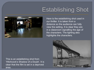 Here is the establishing shot used in
                                           our thriller. It is taken from a
                                           distance so the audience can fully
                                           view the setting. It is clear they are
                                           in a classroom signalling the age of
                                           the characters. The lighting also
                                           highlights the characters.




This is an establishing shot from
‘Hitchcock’s Shadow of a Doubt’. It is
clear that the film is set in a deprived
area.
 