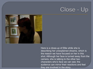 Here is a close-up of Ellie while she is
describing her unexplained dreams, which is
the reason we have focused on her in this
shot. Although her face is turned away from the
camera, she is talking to the other two
characters who’s face we can see; the
audience can mirror their reactions and feel
they are involved in the story.
 