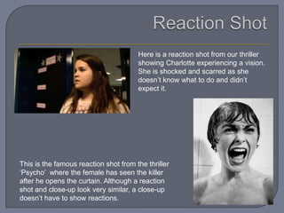 Here is a reaction shot from our thriller
                                       showing Charlotte experiencing a vision.
                                       She is shocked and scarred as she
                                       doesn’t know what to do and didn’t
                                       expect it.




This is the famous reaction shot from the thriller
‘Psycho’ where the female has seen the killer
after he opens the curtain. Although a reaction
shot and close-up look very similar, a close-up
doesn’t have to show reactions.
 