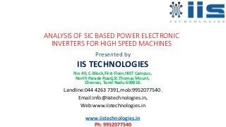 ANALYSIS OF SIC BASED POWER ELECTRONIC
INVERTERS FOR HIGH SPEED MACHINES
Presented by
IIS TECHNOLOGIES
No: 40, C-Block,First Floor,HIET Campus,
North Parade Road,St.Thomas Mount,
Chennai, Tamil Nadu 600016.
Landline:044 4263 7391,mob:9952077540.
Email:info@iistechnologies.in,
Web:www.iistechnologies.in
www.iistechnologies.in
Ph: 9952077540
 