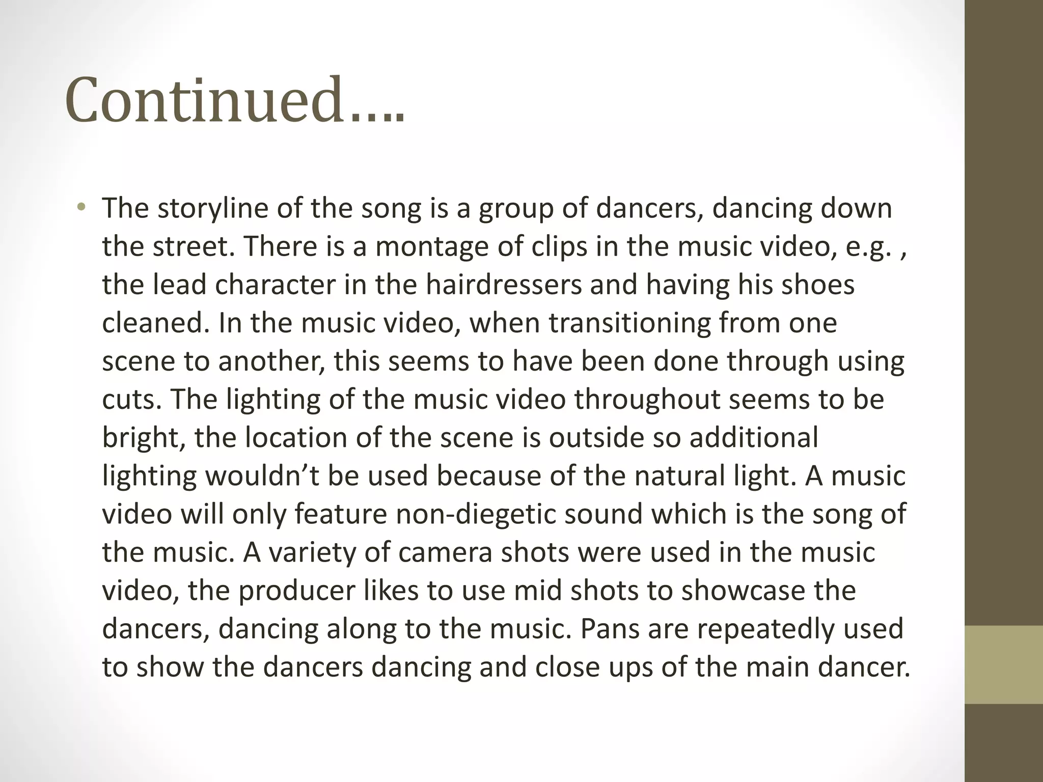 Continued….
• The storyline of the song is a group of dancers, dancing down
the street. There is a montage of clips in the music video, e.g. ,
the lead character in the hairdressers and having his shoes
cleaned. In the music video, when transitioning from one
scene to another, this seems to have been done through using
cuts. The lighting of the music video throughout seems to be
bright, the location of the scene is outside so additional
lighting wouldn’t be used because of the natural light. A music
video will only feature non-diegetic sound which is the song of
the music. A variety of camera shots were used in the music
video, the producer likes to use mid shots to showcase the
dancers, dancing along to the music. Pans are repeatedly used
to show the dancers dancing and close ups of the main dancer.
 