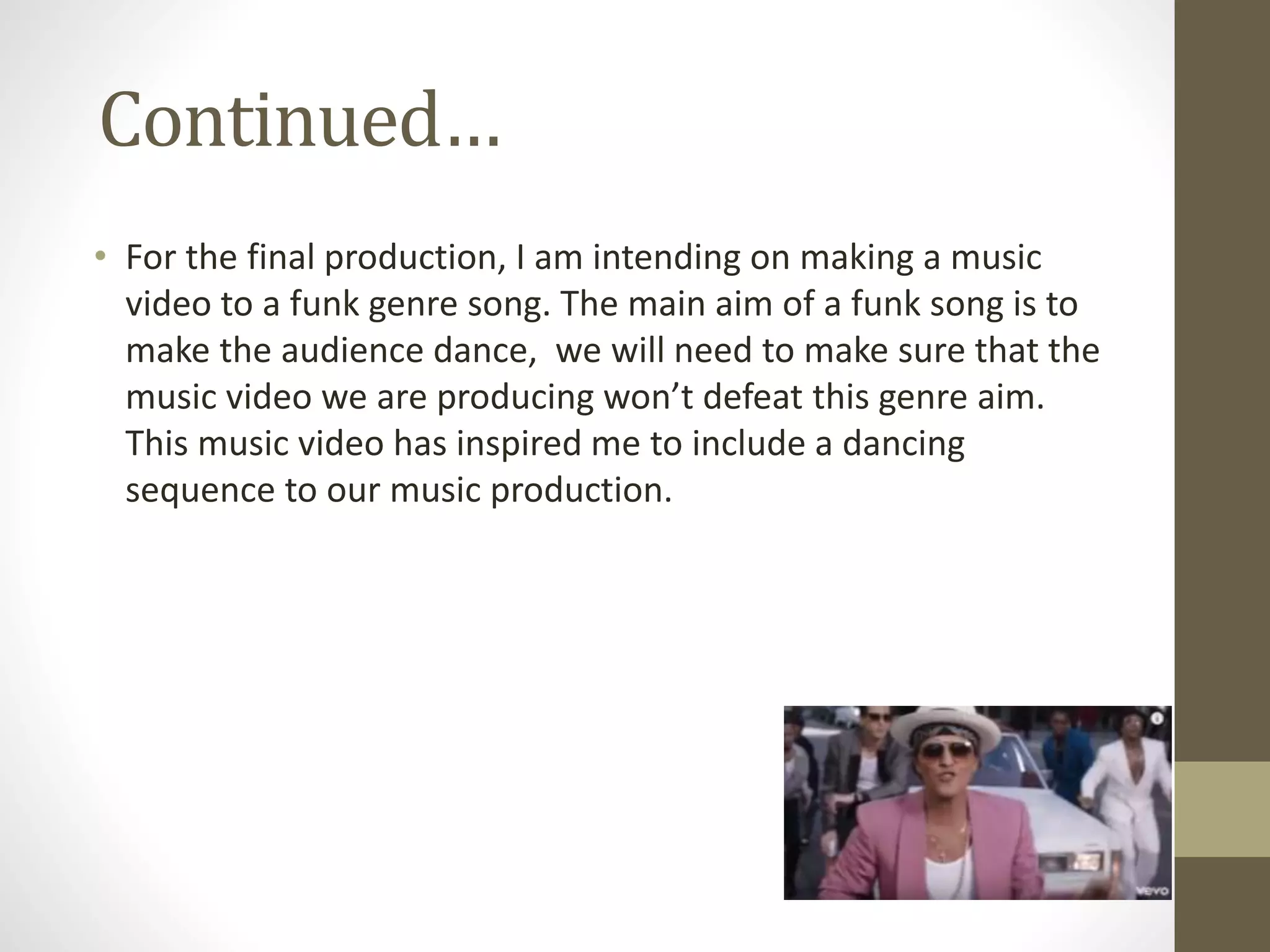 Continued…
• For the final production, I am intending on making a music
video to a funk genre song. The main aim of a funk song is to
make the audience dance, we will need to make sure that the
music video we are producing won’t defeat this genre aim.
This music video has inspired me to include a dancing
sequence to our music production.
 