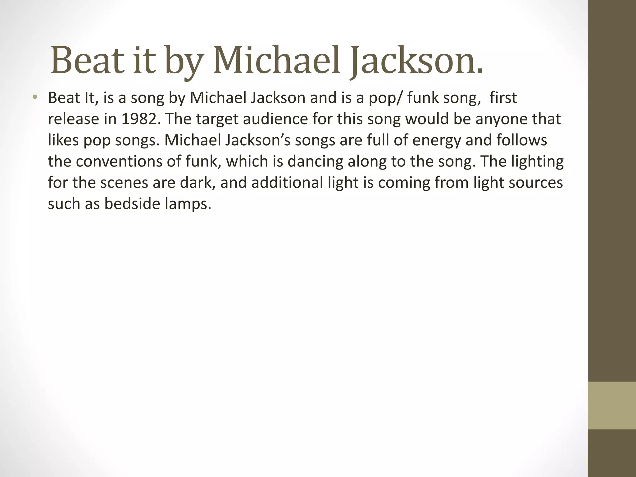 Beat it by Michael Jackson.
• Beat It, is a song by Michael Jackson and is a pop/ funk song, first
release in 1982. The target audience for this song would be anyone that
likes pop songs. Michael Jackson’s songs are full of energy and follows
the conventions of funk, which is dancing along to the song. The lighting
for the scenes are dark, and additional light is coming from light sources
such as bedside lamps.
 