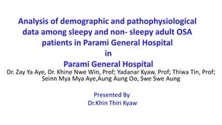 Analysis of demographic and pathophysiological
data among sleepy and non- sleepy adult OSA
patients in Parami General Hospital
in
Parami General Hospital
Dr. Zay Ya Aye, Dr. Khine Nwe Win, Prof; Yadanar Kyaw, Prof; Thiwa Tin, Prof;
Seinn Mya Mya Aye,Aung Aung Oo, Swe Swe Aung
Presented By
Dr.Khin Thiri Kyaw
 
