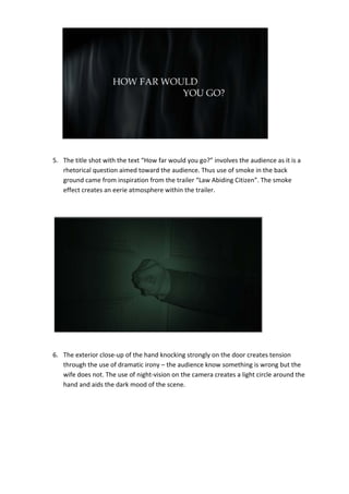  

 

 

 

 

 

 

        
    5. The title shot with the text “How far would you go?” involves the audience as it is a 
       rhetorical question aimed toward the audience. Thus use of smoke in the back 
       ground came from inspiration from the trailer “Law Abiding Citizen”. The smoke 
       effect creates an eerie atmosphere within the trailer. 

 

                                                                                 

                                                                                 

                                                                                 

                                                                                 

                                                                                 

                                                                                 

                                                                                 

                                                                                 

 

    6. The exterior close‐up of the hand knocking strongly on the door creates tension 
       through the use of dramatic irony – the audience know something is wrong but the 
       wife does not. The use of night‐vision on the camera creates a light circle around the 
       hand and aids the dark mood of the scene. 

 

 

 

 
 