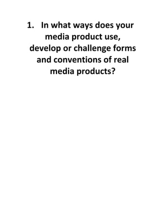 1. In what ways does your 
        media product use, 
     develop or challenge forms 
      and conventions of real 
          media products? 
 

 

 

 

 

 

 

 

 

 

 

      
      
      

 

 

 

 

 
 