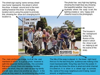 The title of the soap is placed in the lower right hand
third so it’s the last thing the audience see making it the
most impressionable thing they see from the poster. It
also gives the times the show is aired and what channel
it is aired on. It is show in a street sign to connote
the name of the soap neighbours and it being based
around a neighbourhood.
The main anchorage image is of all the cast
members in which is a group photo however is
split into separate family portraits, this connotes
that even though there are separate families
within the show, they are seen as one big family
and all care about one another as shown in the
photo as they seem to be embracing one another
The photo has very high key lighting,
showing the bright blue sky showing
the beautiful weather they have in
Australia where the soap is set, the
lighting creates a very happy and
cheerful mood to the photograph.
The street sign saying ‘same ramsay street
new home’ represents the street in which
the show is based around and is the main
setting however the show is changing
location and is using the poster to promote
this, showing the show isn't changing but th
location is.
The houses in
the background
further the
illusion of the
street in which
the show is set
on, helping to set
the scene of the
soap.
 