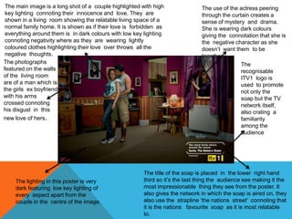The title of the soap is placed in the lower right hand
third so it’s the last thing the audience see making it the
most impressionable thing they see from the poster. It
also gives the network in which the soap is aired on, they
also use the strapline ‘the nations street’ connoting that
it is the nations favourite soap as it is most relatable
to.
The use of the actress peering
through the curtain creates a
sense of mystery and drama.
She is wearing dark colours
giving the connotation that she is
the negative character as she
doesn’t want them to be
together.
The main image is a long shot of a couple highlighted with high
key lighting connoting their innocence and love. They are
shown in a living room showing the relatable living space of a
normal family home. It is shown as if their love is forbidden as
everything around them is in dark colours with low key lighting
connoting negativity where as they are wearing lightly
coloured clothes highlighting their love over throws all the
negative thoughts.
The photographs
featured on the walls
of the living room
are of a man which is
the girls ex boyfriend
with his arms
crossed connoting
his disgust in this
new love of hers.
The lighting in this poster is very
dark featuring low key lighting of
every aspect apart from the
couple in the centre of the image.
The
recognisable
ITV1 logo is
used to promote
not only the
soap but the TV
network itself,
also crating a
familiarity
among the
audience
 