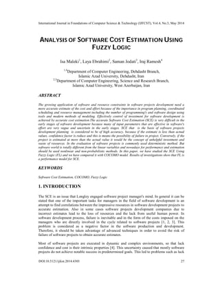 International Journal in Foundations of Computer Science & Technology (IJFCST), Vol.4, No.3, May 2014
DOI:10.5121/ijfcst.2014.4303 27
ANALYSIS OF SOFTWARE COST ESTIMATION USING
FUZZY LOGIC
Isa Maleki1
, Laya Ebrahimi2
, Saman Jodati3
, Iraj Ramesh4
1,4
Department of Computer Engineering, Dehdasht Branch,
Islamic Azad University, Dehdasht, Iran
2,3
Department of Computer Engineering, Science and Research Branch,
Islamic Azad University, West Azerbaijan, Iran
ABSTRACT
The growing application of software and resource constraints in software projects development need a
more accurate estimate of the cost and effort because of the importance in program planning, coordinated
scheduling and resource management including the number of programming's and software design using
tools and modern methods of modeling. Effectively control of investment for software development is
achieved by accurate cost estimation.The accurate Software Cost Estimation (SCE) is very difficult in the
early stages of software development because many of input parameters that are effective in software's
effort are very vague and uncertain in the early stages. SCE that is the basis of software projects
development planning is considered to be of high accuracy, because if the estimate is less than actual
values, confidence factor is reduce and this is means the possibility of failure in project. Conversely, if the
project is estimated at more than the actual value it would be the concept of unhelpful investment and
waste of resources. In the evaluation of software projects is commonly used deterministic method. But
software world is totally different from the linear variables and nowadays for performance and estimation
should be used nonlinear and non-probabilistic methods. In this paper, we have studied the SCE Using
Fuzzy Logic (FL) and we have compared it with COCOMO model. Results of investigations show that FL is
a performance model for SCE.
KEYWORDS
Software Cost Estimation, COCOMO, Fuzzy Logic
1. INTRODUCTION
The SCE is an issue that Longley engaged software project manager's mind. In general it can be
stated that one of the important tasks for managers in the field of software development is an
attempt to find correlations between the impressive resources in software development projects to
accurate estimation. Also in some cases software projects development companies due to
incorrect estimates lead to the loss of resources and the lack from useful human power. In
software development process, failure is inevitable and in the form of the costs imposed on the
managers who are directly involved in the cycle related to software projects [1, 2, 3]. This
problem is considered as a negative factor in the software production and development.
Therefore, it should be taken advantage of advanced techniques in order to avoid the risk of
failure of software projects to obtain accurate estimates.
Most of software projects are executed in dynamic and complex environments, so that lack
confidence and cost is their intrinsic properties [4]. This uncertainty caused that mostly software
projects do not achieve notable success in predetermined goals. This led to problems such as lack
 