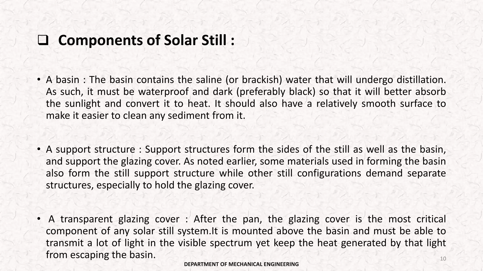  Components of Solar Still :
• A basin : The basin contains the saline (or brackish) water that will undergo distillation.
As such, it must be waterproof and dark (preferably black) so that it will better absorb
the sunlight and convert it to heat. It should also have a relatively smooth surface to
make it easier to clean any sediment from it.
• A support structure : Support structures form the sides of the still as well as the basin,
and support the glazing cover. As noted earlier, some materials used in forming the basin
also form the still support structure while other still configurations demand separate
structures, especially to hold the glazing cover.
• A transparent glazing cover : After the pan, the glazing cover is the most critical
component of any solar still system.It is mounted above the basin and must be able to
transmit a lot of light in the visible spectrum yet keep the heat generated by that light
from escaping the basin.
DEPARTMENT OF MECHANICAL ENGINEERING
10
 