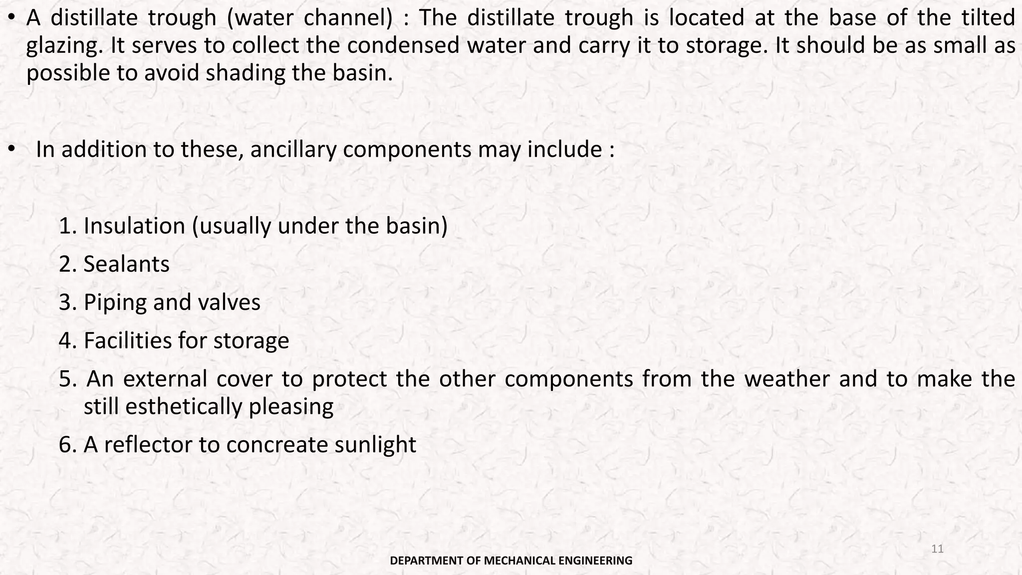 • A distillate trough (water channel) : The distillate trough is located at the base of the tilted
glazing. It serves to collect the condensed water and carry it to storage. It should be as small as
possible to avoid shading the basin.
• In addition to these, ancillary components may include :
1. Insulation (usually under the basin)
2. Sealants
3. Piping and valves
4. Facilities for storage
5. An external cover to protect the other components from the weather and to make the
still esthetically pleasing
6. A reflector to concreate sunlight
DEPARTMENT OF MECHANICAL ENGINEERING
11
 