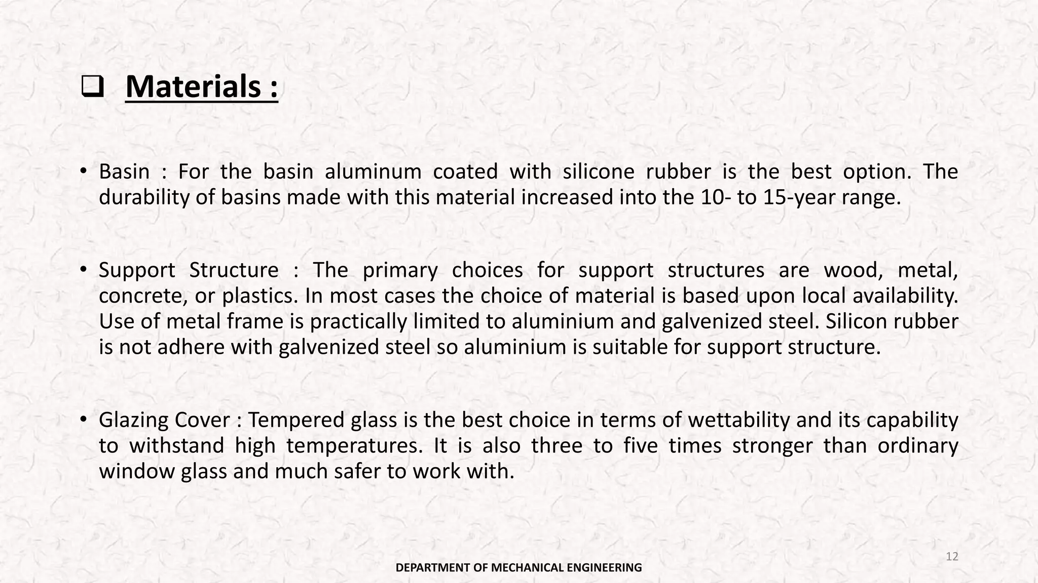  Materials :
• Basin : For the basin aluminum coated with silicone rubber is the best option. The
durability of basins made with this material increased into the 10- to 15-year range.
• Support Structure : The primary choices for support structures are wood, metal,
concrete, or plastics. In most cases the choice of material is based upon local availability.
Use of metal frame is practically limited to aluminium and galvenized steel. Silicon rubber
is not adhere with galvenized steel so aluminium is suitable for support structure.
• Glazing Cover : Tempered glass is the best choice in terms of wettability and its capability
to withstand high temperatures. It is also three to five times stronger than ordinary
window glass and much safer to work with.
DEPARTMENT OF MECHANICAL ENGINEERING
12
 