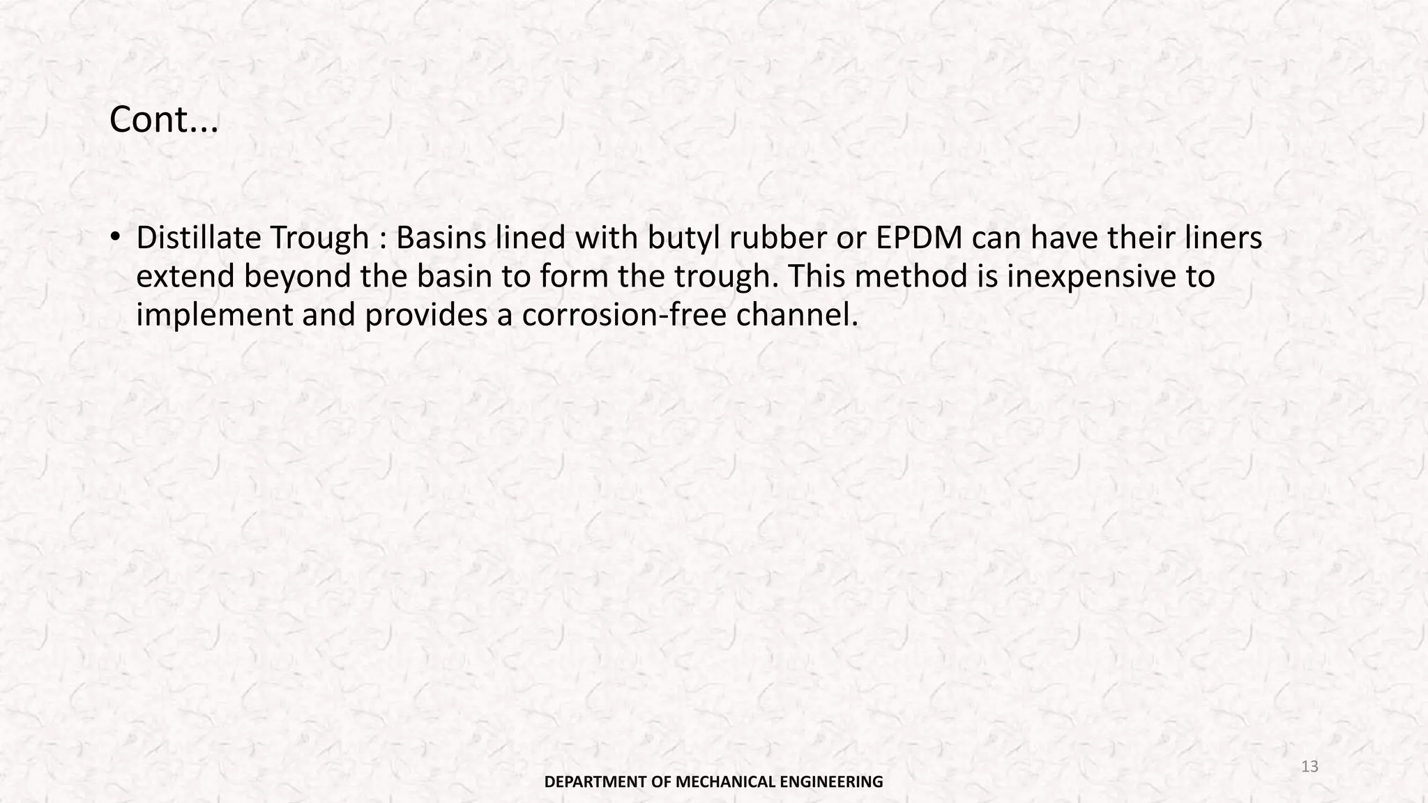 Cont...
• Distillate Trough : Basins lined with butyl rubber or EPDM can have their liners
extend beyond the basin to form the trough. This method is inexpensive to
implement and provides a corrosion-free channel.
DEPARTMENT OF MECHANICAL ENGINEERING
13
 