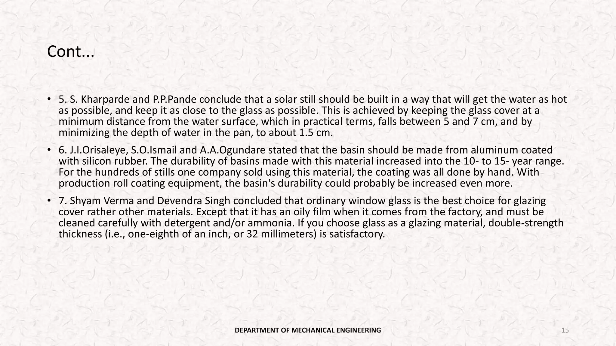 Cont...
• 5. S. Kharparde and P.P.Pande conclude that a solar still should be built in a way that will get the water as hot
as possible, and keep it as close to the glass as possible. This is achieved by keeping the glass cover at a
minimum distance from the water surface, which in practical terms, falls between 5 and 7 cm, and by
minimizing the depth of water in the pan, to about 1.5 cm.
• 6. J.I.Orisaleye, S.O.Ismail and A.A.Ogundare stated that the basin should be made from aluminum coated
with silicon rubber. The durability of basins made with this material increased into the 10- to 15- year range.
For the hundreds of stills one company sold using this material, the coating was all done by hand. With
production roll coating equipment, the basin's durability could probably be increased even more.
• 7. Shyam Verma and Devendra Singh concluded that ordinary window glass is the best choice for glazing
cover rather other materials. Except that it has an oily film when it comes from the factory, and must be
cleaned carefully with detergent and/or ammonia. If you choose glass as a glazing material, double-strength
thickness (i.e., one-eighth of an inch, or 32 millimeters) is satisfactory.
DEPARTMENT OF MECHANICAL ENGINEERING 15
 