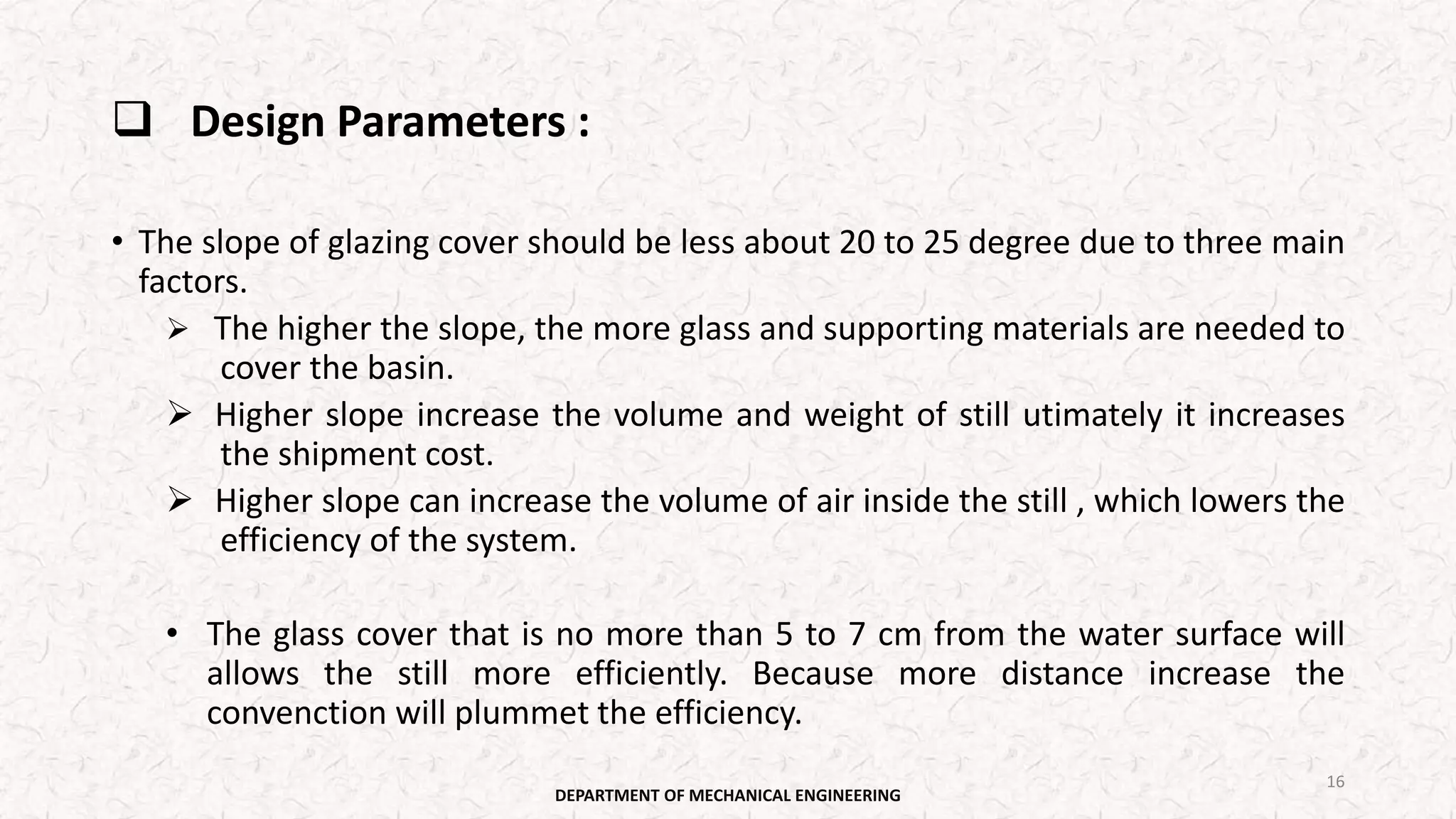  Design Parameters :
• The slope of glazing cover should be less about 20 to 25 degree due to three main
factors.
 The higher the slope, the more glass and supporting materials are needed to
cover the basin.
 Higher slope increase the volume and weight of still utimately it increases
the shipment cost.
 Higher slope can increase the volume of air inside the still , which lowers the
efficiency of the system.
• The glass cover that is no more than 5 to 7 cm from the water surface will
allows the still more efficiently. Because more distance increase the
convenction will plummet the efficiency.
DEPARTMENT OF MECHANICAL ENGINEERING
16
 