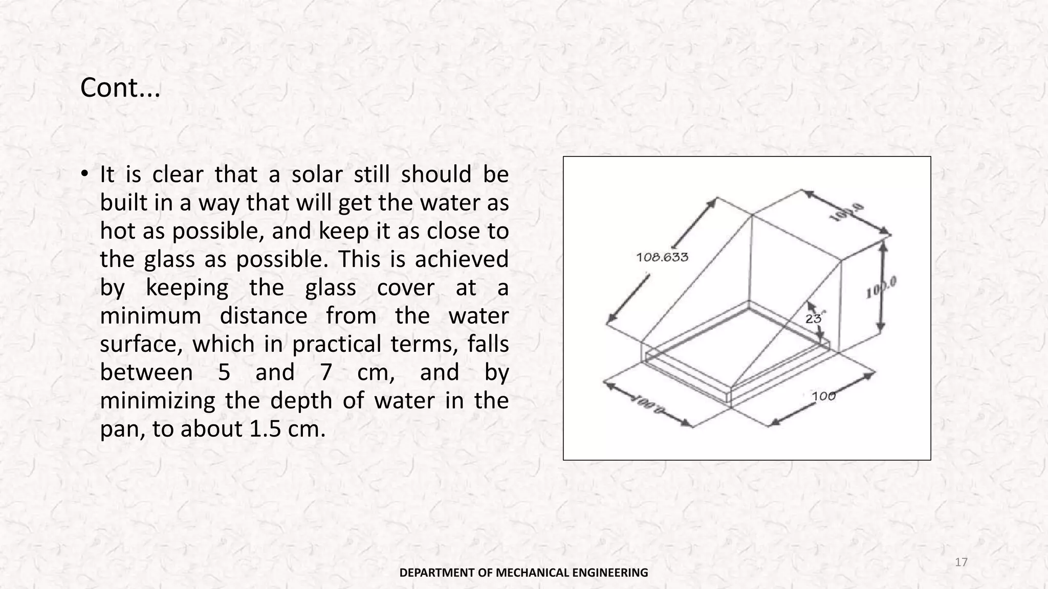 Cont...
• It is clear that a solar still should be
built in a way that will get the water as
hot as possible, and keep it as close to
the glass as possible. This is achieved
by keeping the glass cover at a
minimum distance from the water
surface, which in practical terms, falls
between 5 and 7 cm, and by
minimizing the depth of water in the
pan, to about 1.5 cm.
DEPARTMENT OF MECHANICAL ENGINEERING
17
 