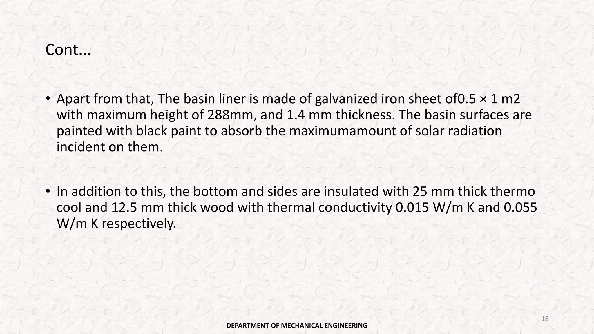 Cont...
• Apart from that, The basin liner is made of galvanized iron sheet of0.5 × 1 m2
with maximum height of 288mm, and 1.4 mm thickness. The basin surfaces are
painted with black paint to absorb the maximumamount of solar radiation
incident on them.
• In addition to this, the bottom and sides are insulated with 25 mm thick thermo
cool and 12.5 mm thick wood with thermal conductivity 0.015 W/m K and 0.055
W/m K respectively.
DEPARTMENT OF MECHANICAL ENGINEERING
18
 