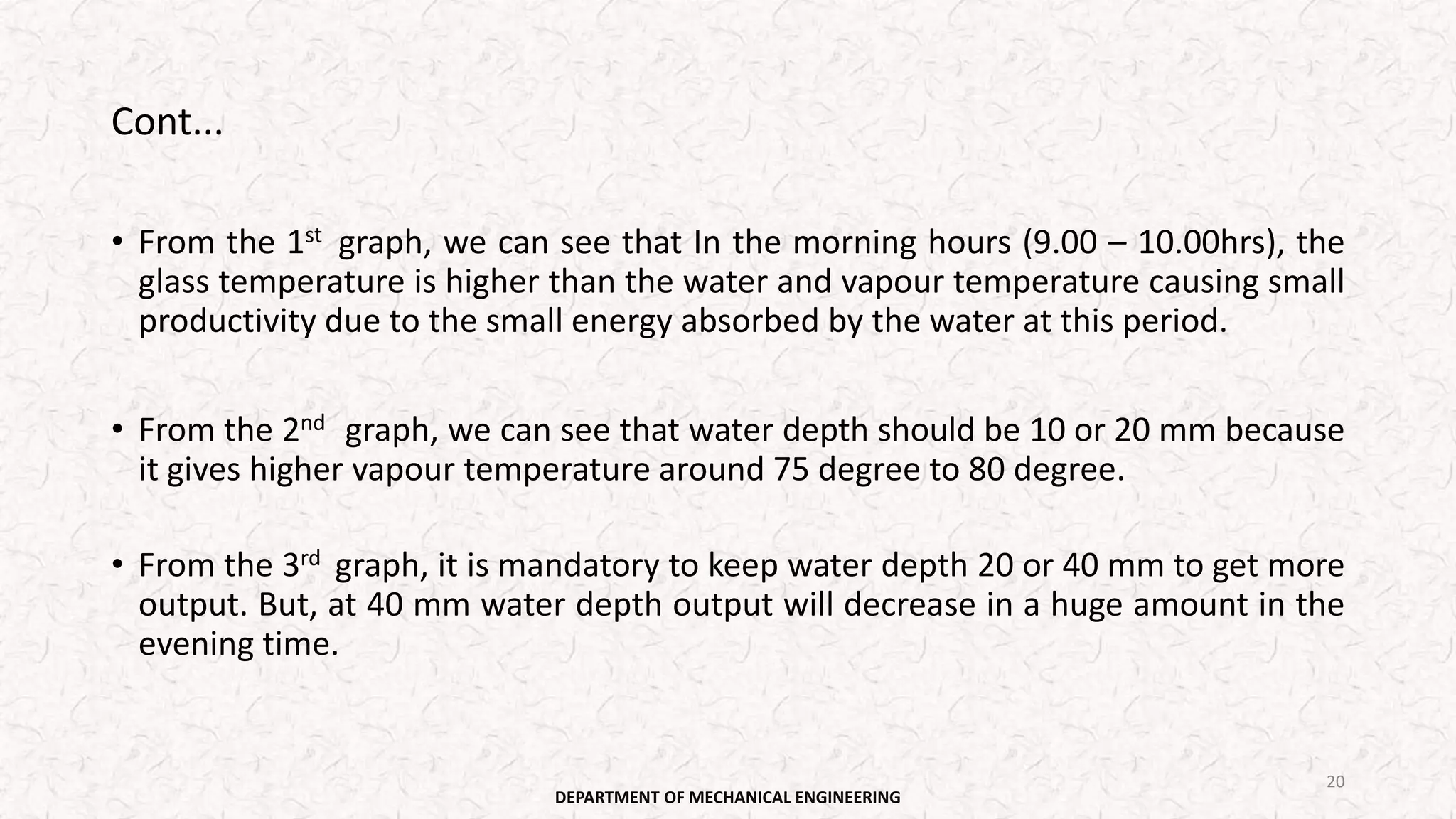 Cont...
• From the 1st graph, we can see that In the morning hours (9.00 – 10.00hrs), the
glass temperature is higher than the water and vapour temperature causing small
productivity due to the small energy absorbed by the water at this period.
• From the 2nd graph, we can see that water depth should be 10 or 20 mm because
it gives higher vapour temperature around 75 degree to 80 degree.
• From the 3rd graph, it is mandatory to keep water depth 20 or 40 mm to get more
output. But, at 40 mm water depth output will decrease in a huge amount in the
evening time.
DEPARTMENT OF MECHANICAL ENGINEERING
20
 