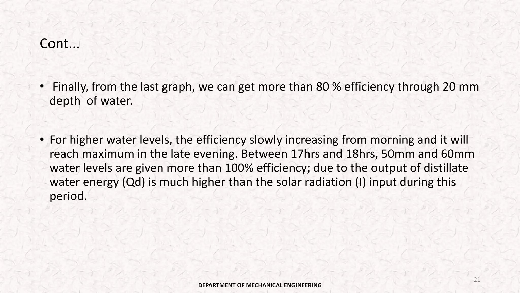 Cont...
• Finally, from the last graph, we can get more than 80 % efficiency through 20 mm
depth of water.
• For higher water levels, the efficiency slowly increasing from morning and it will
reach maximum in the late evening. Between 17hrs and 18hrs, 50mm and 60mm
water levels are given more than 100% efficiency; due to the output of distillate
water energy (Qd) is much higher than the solar radiation (I) input during this
period.
DEPARTMENT OF MECHANICAL ENGINEERING
21
 