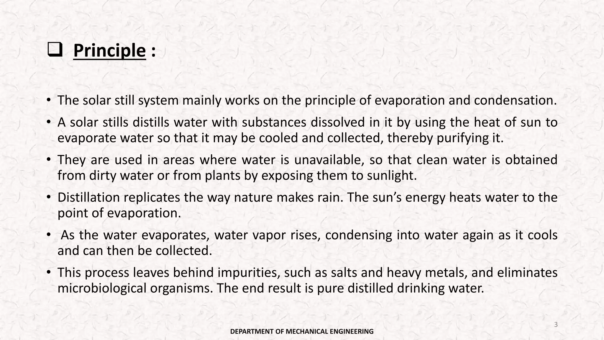  Principle :
• The solar still system mainly works on the principle of evaporation and condensation.
• A solar stills distills water with substances dissolved in it by using the heat of sun to
evaporate water so that it may be cooled and collected, thereby purifying it.
• They are used in areas where water is unavailable, so that clean water is obtained
from dirty water or from plants by exposing them to sunlight.
• Distillation replicates the way nature makes rain. The sun’s energy heats water to the
point of evaporation.
• As the water evaporates, water vapor rises, condensing into water again as it cools
and can then be collected.
• This process leaves behind impurities, such as salts and heavy metals, and eliminates
microbiological organisms. The end result is pure distilled drinking water.
DEPARTMENT OF MECHANICAL ENGINEERING
3
 