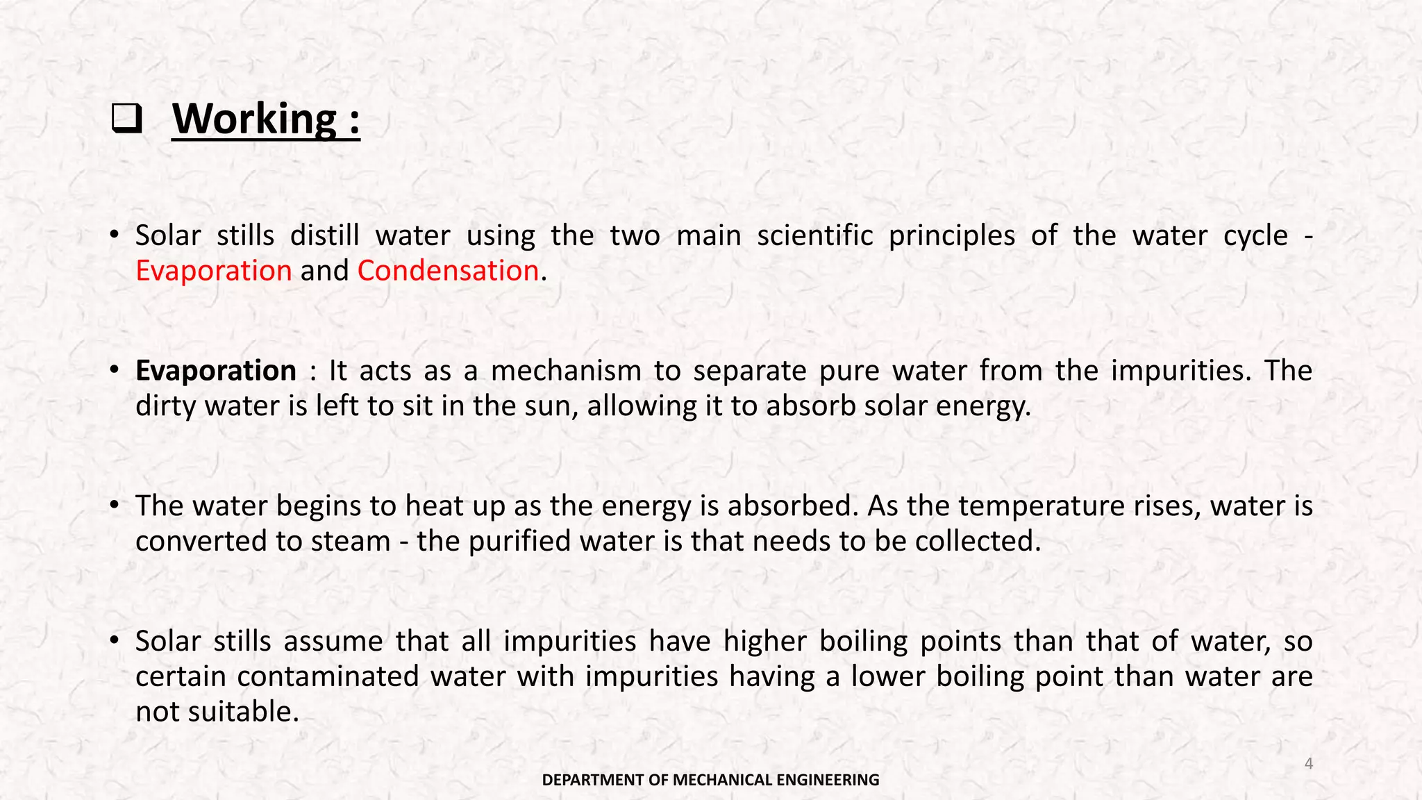 Working :
• Solar stills distill water using the two main scientific principles of the water cycle -
Evaporation and Condensation.
• Evaporation : It acts as a mechanism to separate pure water from the impurities. The
dirty water is left to sit in the sun, allowing it to absorb solar energy.
• The water begins to heat up as the energy is absorbed. As the temperature rises, water is
converted to steam - the purified water is that needs to be collected.
• Solar stills assume that all impurities have higher boiling points than that of water, so
certain contaminated water with impurities having a lower boiling point than water are
not suitable.
DEPARTMENT OF MECHANICAL ENGINEERING
4
 