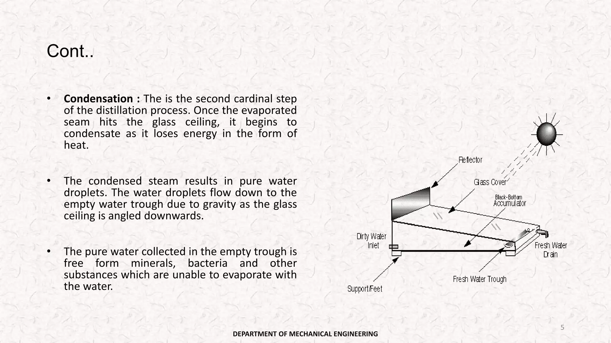 Cont..
• Condensation : The is the second cardinal step
of the distillation process. Once the evaporated
seam hits the glass ceiling, it begins to
condensate as it loses energy in the form of
heat.
• The condensed steam results in pure water
droplets. The water droplets flow down to the
empty water trough due to gravity as the glass
ceiling is angled downwards.
• The pure water collected in the empty trough is
free form minerals, bacteria and other
substances which are unable to evaporate with
the water.
DEPARTMENT OF MECHANICAL ENGINEERING
5
 