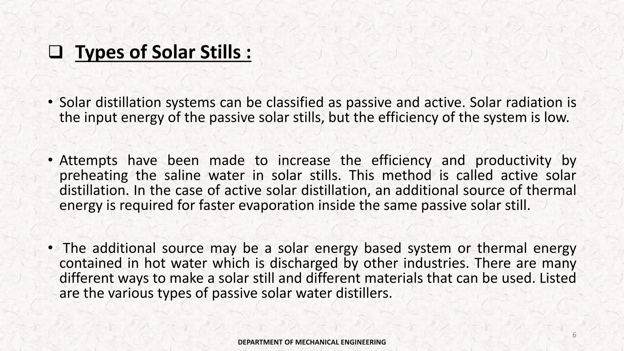 Types of Solar Stills :
• Solar distillation systems can be classified as passive and active. Solar radiation is
the input energy of the passive solar stills, but the efficiency of the system is low.
• Attempts have been made to increase the efficiency and productivity by
preheating the saline water in solar stills. This method is called active solar
distillation. In the case of active solar distillation, an additional source of thermal
energy is required for faster evaporation inside the same passive solar still.
• The additional source may be a solar energy based system or thermal energy
contained in hot water which is discharged by other industries. There are many
different ways to make a solar still and different materials that can be used. Listed
are the various types of passive solar water distillers.
DEPARTMENT OF MECHANICAL ENGINEERING
6
 
