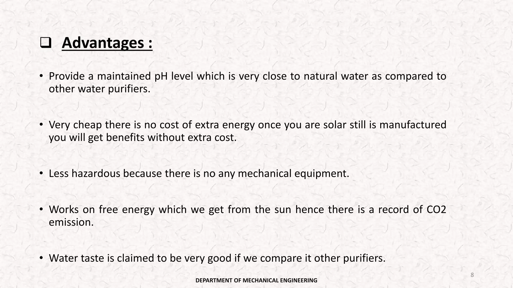  Advantages :
• Provide a maintained pH level which is very close to natural water as compared to
other water purifiers.
• Very cheap there is no cost of extra energy once you are solar still is manufactured
you will get benefits without extra cost.
• Less hazardous because there is no any mechanical equipment.
• Works on free energy which we get from the sun hence there is a record of CO2
emission.
• Water taste is claimed to be very good if we compare it other purifiers.
DEPARTMENT OF MECHANICAL ENGINEERING
8
 