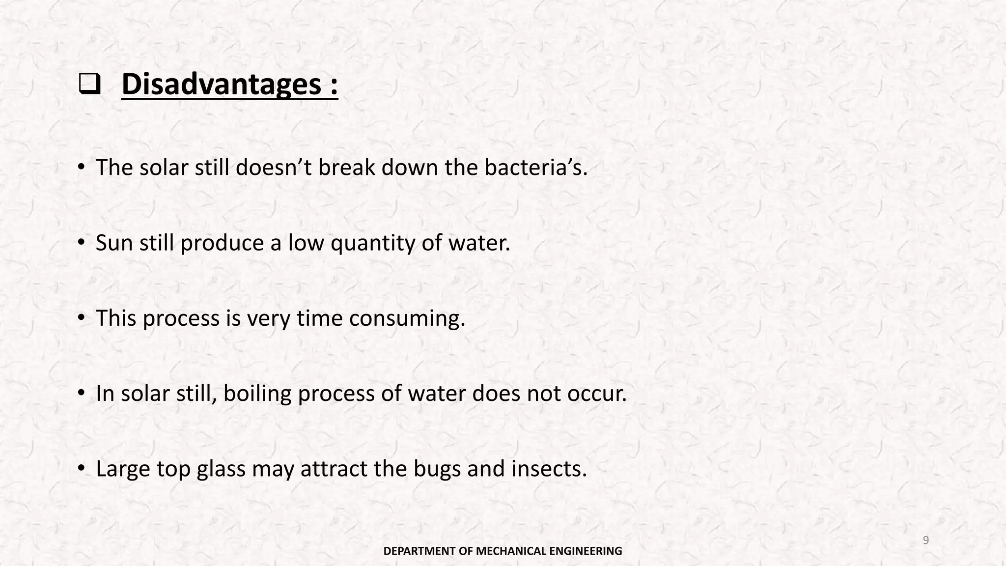  Disadvantages :
• The solar still doesn’t break down the bacteria’s.
• Sun still produce a low quantity of water.
• This process is very time consuming.
• In solar still, boiling process of water does not occur.
• Large top glass may attract the bugs and insects.
DEPARTMENT OF MECHANICAL ENGINEERING
9
 