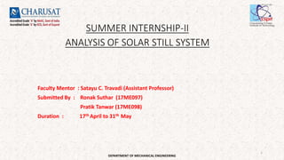 SUMMER INTERNSHIP-II
ANALYSIS OF SOLAR STILL SYSTEM
Faculty Mentor : Satayu C. Travadi (Assistant Professor)
Submitted By : Ronak Suthar (17ME097)
Pratik Tanwar (17ME098)
Duration : 17th April to 31th May
DEPARTMENT OF MECHANICAL ENGINEERING
1
 